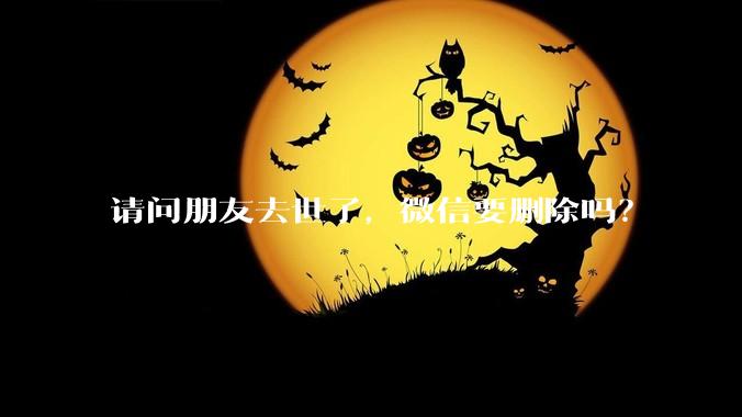 请问朋友去世了，微信要删除吗？
