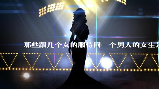 那些跟几个女的服侍同一个男人的女生是怎么想的？