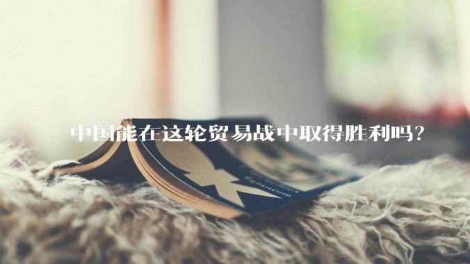 中国能在这轮贸易战中取得胜利吗？